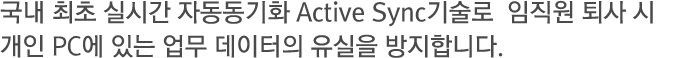 국내 최초 실시간 자동동기화 Active Sync 기술로  임직원 퇴사 시 개인 PC에 있는 업무 데이터의 유실을 방지합니다.