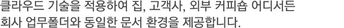 클라우드 기술을 적용하여 집, 고객사, 외부 커피숍 어디서든 회사 업무폴더와 동일한 문서 환경을 제공합니다.