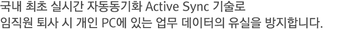 국내 최초 실시간 자동동기화 Active Sync 기술로 임직원 퇴사 시 개인 PC에 있는 업무 데이터의 유실을 방지합니다.