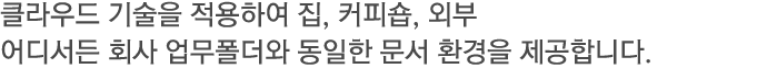 클라우드 기술을 적용하여 집, 커피숍, 외부 어디서든 회사 업무폴더와 동일한 문서 환경을 제공합니다.