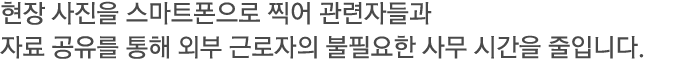 현장 사진을 스마트폰으로 찍어 관련자들과 자료 공유를 통해 외부 근로자의 불필요한 사무 시간을 줄입니다.