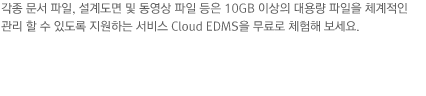 각종 문서 파일, 설계도면 및 동영상 파일 등은 10GB 이상의 대용량 파일을 체계적인 관리 할 수 있도록 지원하는 서비스 Cloud EDMS을 무료로 체험해 보세요.  